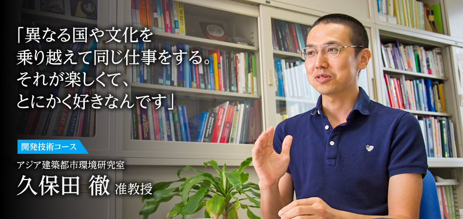 「異なる国や文化を乗り越えて同じ仕事をする。それが楽しくて、とにかく好きなんです」 開発技術コース アジア建築都市環境研究室 久保田 徹 准教授