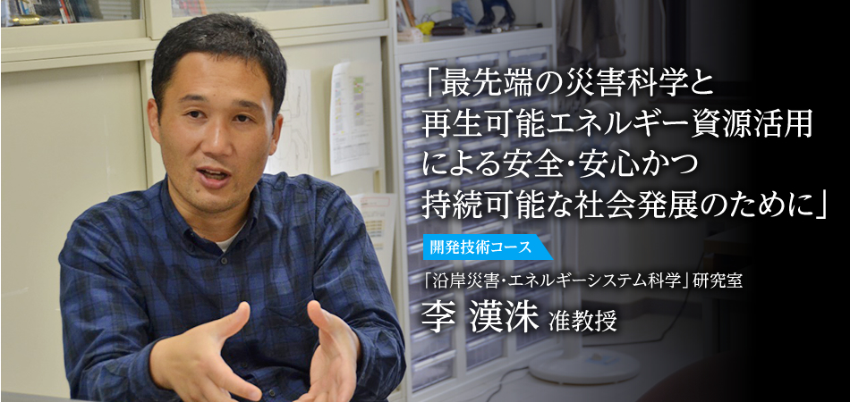 「最先端の災害科学と再生可能エネルギー資源活用による安全・安心かつ持続可能な社会発展のために」 開発技術コース 「沿岸災害・エネルギーシステム科学」研究室 李　漢洙 准教授