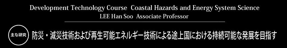 Development Technology Course LEE Han Soo Associate Professor 主な研究 防災・減災技術および再生可能エネルギー技術による途上国における持続可能な発展を目指す