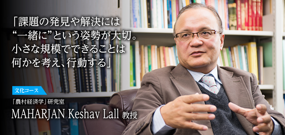 「課題の発見や解決には　“一緒に”という姿勢が大切。　小さな規模でできることは　何かを考え、行動する」 文化動態コース 「農村経済学」研究室　MAHARJAN Keshav Lall 教授