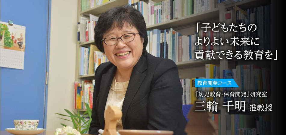 「すべての子どもに良質の幼児教育・保育を」 教育開発コース 「幼児教育・保育開発」研究室 三輪　千明 准教授