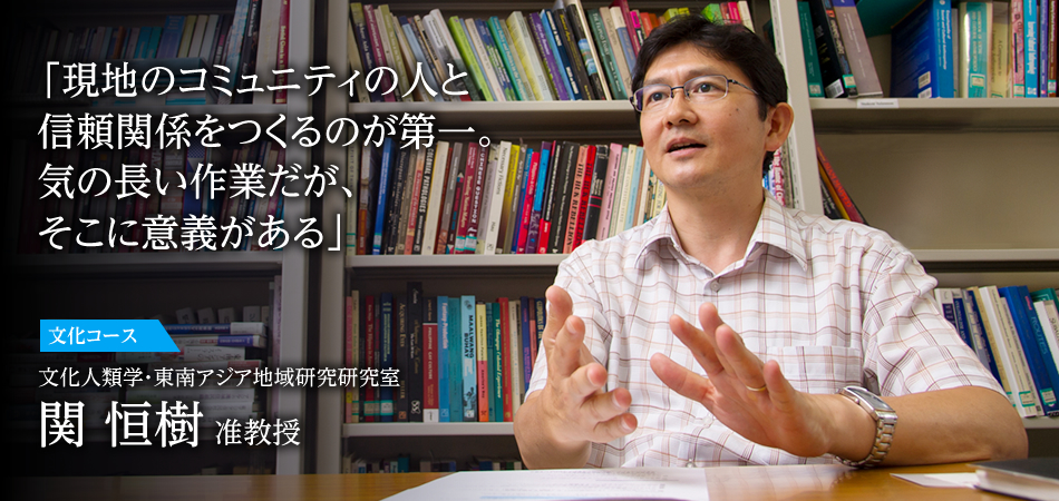 「現地のコミュニティの人と信頼関係をつくるのが第一。気の長い作業だが、そこに意義がある」 文化コース 文化人類学・東南アジア地域研究研究室 関 恒樹 准教授