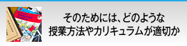 そのためには、どのような授業方法やカリキュラムが適切か