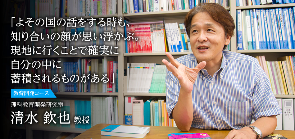 「よその国の話をする時も、知り合いの顔が思い浮かぶ。現地に行くことで確実に自分の中に蓄積されるものがある」 教育開発コース 理科教育開発研究室 清水 欽也 教授