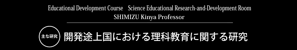 Educational Development Course　Science Educational Research-and-Development Room SHIMIZU Kinya Professor 主な研究 開発途上国における理科教育に関する研究