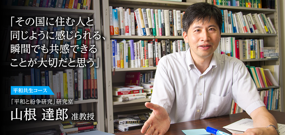 「その国に住む人と同じように感じられる、瞬間でも共感できることが大切だと思う」 平和共生コース 「平和と紛争研究」研究室 山根 達郎 准教授